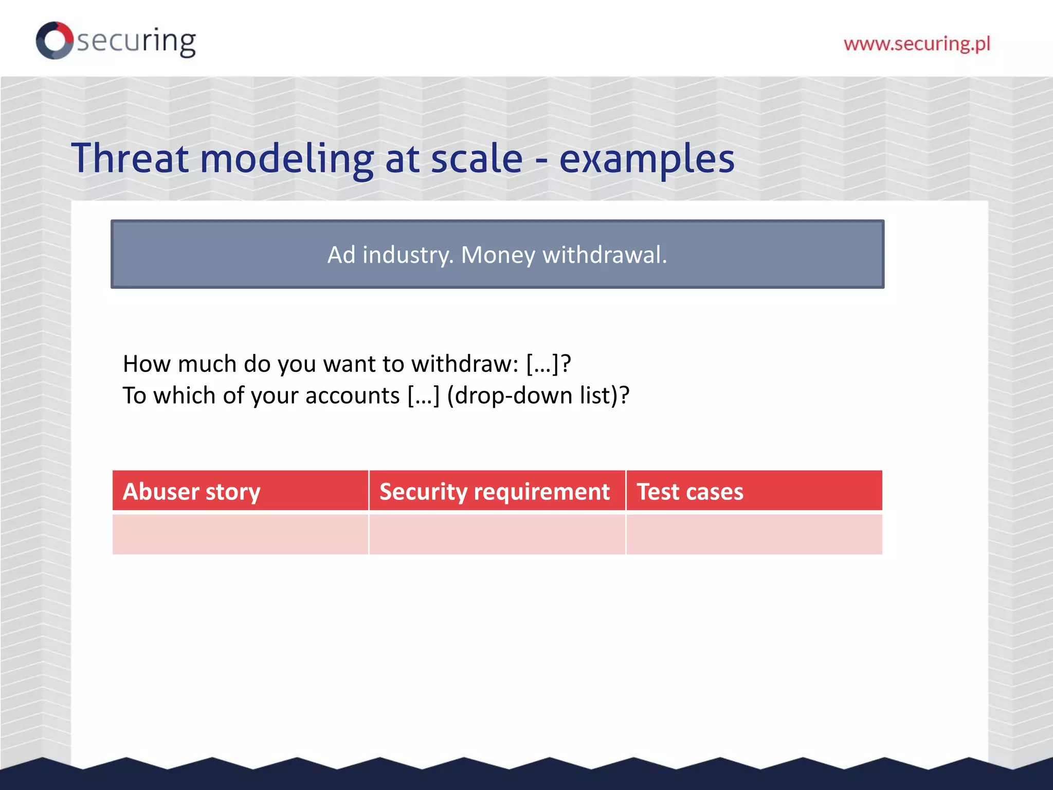 Threat modeling at scale - examples
Ad industry. Money withdrawal.
Abuser story Security requirement Test cases
How much do you want to withdraw: […]?
To which of your accounts […] (drop-down list)?
 