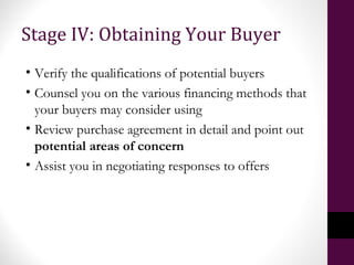 Stage IV: Obtaining Your Buyer
• Verify the qualifications of potential buyers
• Counsel you on the various financing methods that
your buyers may consider using
• Review purchase agreement in detail and point out
potential areas of concern
• Assist you in negotiating responses to offers
 
