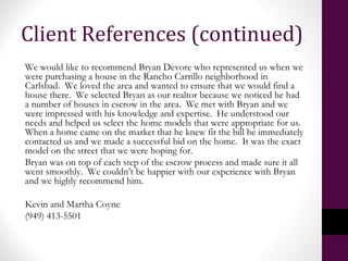 Client References (continued)
We would like to recommend Bryan Devore who represented us when we
were purchasing a house in the Rancho Carrillo neighborhood in
Carlsbad. We loved the area and wanted to ensure that we would find a
house there. We selected Bryan as our realtor because we noticed he had
a number of houses in escrow in the area. We met with Bryan and we
were impressed with his knowledge and expertise. He understood our
needs and helped us select the home models that were appropriate for us.
When a home came on the market that he knew fit the bill he immediately
contacted us and we made a successful bid on the home. It was the exact
model on the street that we were hoping for.
Bryan was on top of each step of the escrow process and made sure it all
went smoothly. We couldn’t be happier with our experience with Bryan
and we highly recommend him.
Kevin and Martha Coyne
(949) 413-5501
 
