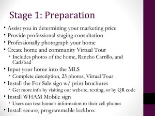 • Assist you in determining your marketing price
• Provide professional staging consultation
• Professionally photograph your home
• Create home and community Virtual Tour
• Includes photos of the home, Rancho Carrillo, and
Carlsbad
• Input your home into the MLS
• Complete description, 25 photos, Virtual Tour
• Install the For Sale sign w/ print brochures
• Get more info by visiting our website, texting, or by QR code
• Install WHAM Mobile sign
• Users can text home’s information to their cell phones
• Install secure, programmable lockbox
Stage 1: Preparation
 
