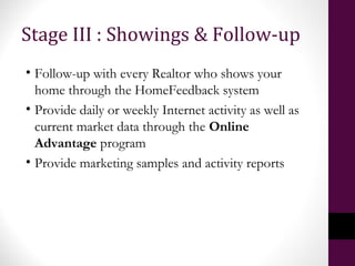 Stage III : Showings & Follow-up
• Follow-up with every Realtor who shows your
home through the HomeFeedback system
• Provide daily or weekly Internet activity as well as
current market data through the Online
Advantage program
• Provide marketing samples and activity reports
 