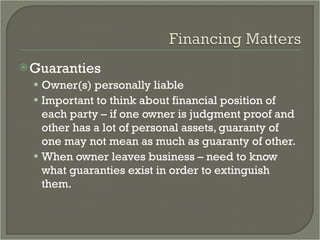 Guaranties Owner(s) personally liable Important to think about financial position of each party – if one owner is judgment proof and other has a lot of personal assets, guaranty of one may not mean as much as guaranty of other. When owner leaves business – need to know what guaranties exist in order to extinguish them. 