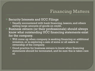 Security Interests and UCC Filings Usually encountered with bank financing, lessors, and others selling large amounts of goods on credit. Business owners (or their professionals) should always know what outstanding UCC financing statements exist for the company. Will come up when company is seeking financing or additional investors, or is exploring a sale of some or all assets or ownership of the company. Good practice for business owners to know when financing statements should be terminated, and be sure this is taken care of.  