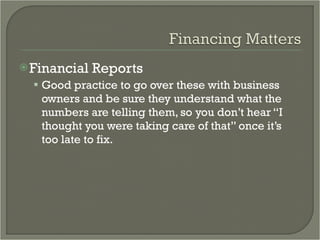 Financial Reports Good practice to go over these with business owners and be sure they understand what the numbers are telling them, so you don’t hear “I thought you were taking care of that” once it’s too late to fix.  