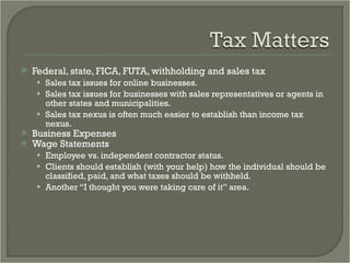 Federal, state, FICA, FUTA, withholding and sales tax Sales tax issues for online businesses.  Sales tax issues for businesses with sales representatives or agents in other states and municipalities. Sales tax nexus is often much easier to establish than income tax nexus. Business Expenses Wage Statements Employee vs. independent contractor status.  Clients should establish (with your help) how the individual should be classified, paid, and what taxes should be withheld. Another “I thought you were taking care of it” area.  