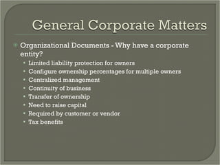 Organizational Documents - Why have a corporate entity? Limited liability protection for owners Configure ownership percentages for multiple owners Centralized management Continuity of business Transfer of ownership Need to raise capital Required by customer or vendor Tax benefits 