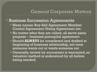 Business Succession Agreements Many names: Buy-Sell Agreement; Member Control Agreement; Voting Agreement; etc.  No matter what they are called, all serve same purpose – business prenuptial agreement  Should  ALWAYS  be considered and drafted at beginning of business relationship, not once someone wants out or wants someone out Generally, review by accountant is warranted, so valuation method is understood by all before being needed. 