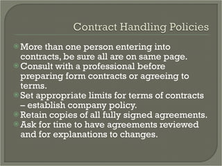 More than one person entering into contracts, be sure all are on same page. Consult with a professional before preparing form contracts or agreeing to terms. Set appropriate limits for terms of contracts – establish company policy. Retain copies of all fully signed agreements. Ask for time to have agreements reviewed and for explanations to changes. 