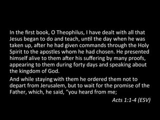In	
  the	
  ﬁrst	
  book,	
  O	
  Theophilus,	
  I	
  have	
  dealt	
  with	
  all	
  that	
  
Jesus	
  began	
  to	
  do	
  and	
  teach,	
  un;l	
  the	
  day	
  when	
  he	
  was	
  
taken	
  up,	
  a=er	
  he	
  had	
  given	
  commands	
  through	
  the	
  Holy	
  
Spirit	
  to	
  the	
  apostles	
  whom	
  he	
  had	
  chosen.	
  He	
  presented	
  
himself	
  alive	
  to	
  them	
  a=er	
  his	
  suﬀering	
  by	
  many	
  proofs,	
  
appearing	
  to	
  them	
  during	
  forty	
  days	
  and	
  speaking	
  about	
  
the	
  kingdom	
  of	
  God.	
  
And	
  while	
  staying	
  with	
  them	
  he	
  ordered	
  them	
  not	
  to	
  
depart	
  from	
  Jerusalem,	
  but	
  to	
  wait	
  for	
  the	
  promise	
  of	
  the	
  
Father,	
  which,	
  he	
  said,	
  “you	
  heard	
  from	
  me;	
  
                                                                   Acts	
  1:1-­‐4	
  (ESV)	
  
 