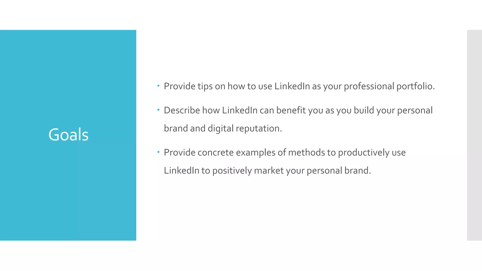  Provide tips on how to use LinkedIn as your professional portfolio.
 Describe how LinkedIn can benefit you as you build your personal

Goals

brand and digital reputation.
 Provide concrete examples of methods to productively use
LinkedIn to positively market your personal brand.

 