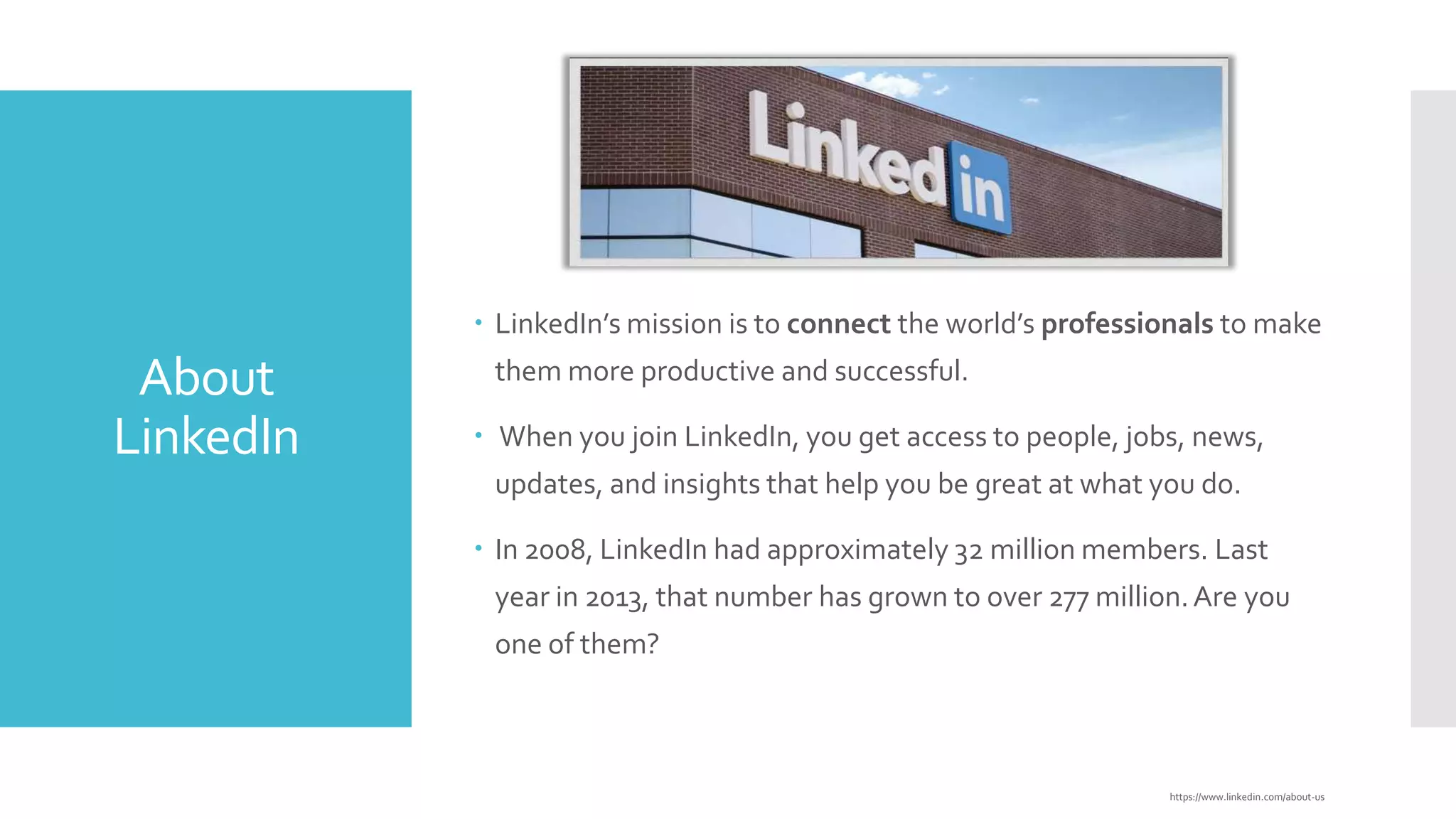  LinkedIn’s mission is to connect the world’s professionals to make

About
LinkedIn

them more productive and successful.
 When you join LinkedIn, you get access to people, jobs, news,
updates, and insights that help you be great at what you do.
 In 2008, LinkedIn had approximately 32 million members. Last

year in 2013, that number has grown to over 277 million. Are you
one of them?

https://www.linkedin.com/about-us

 