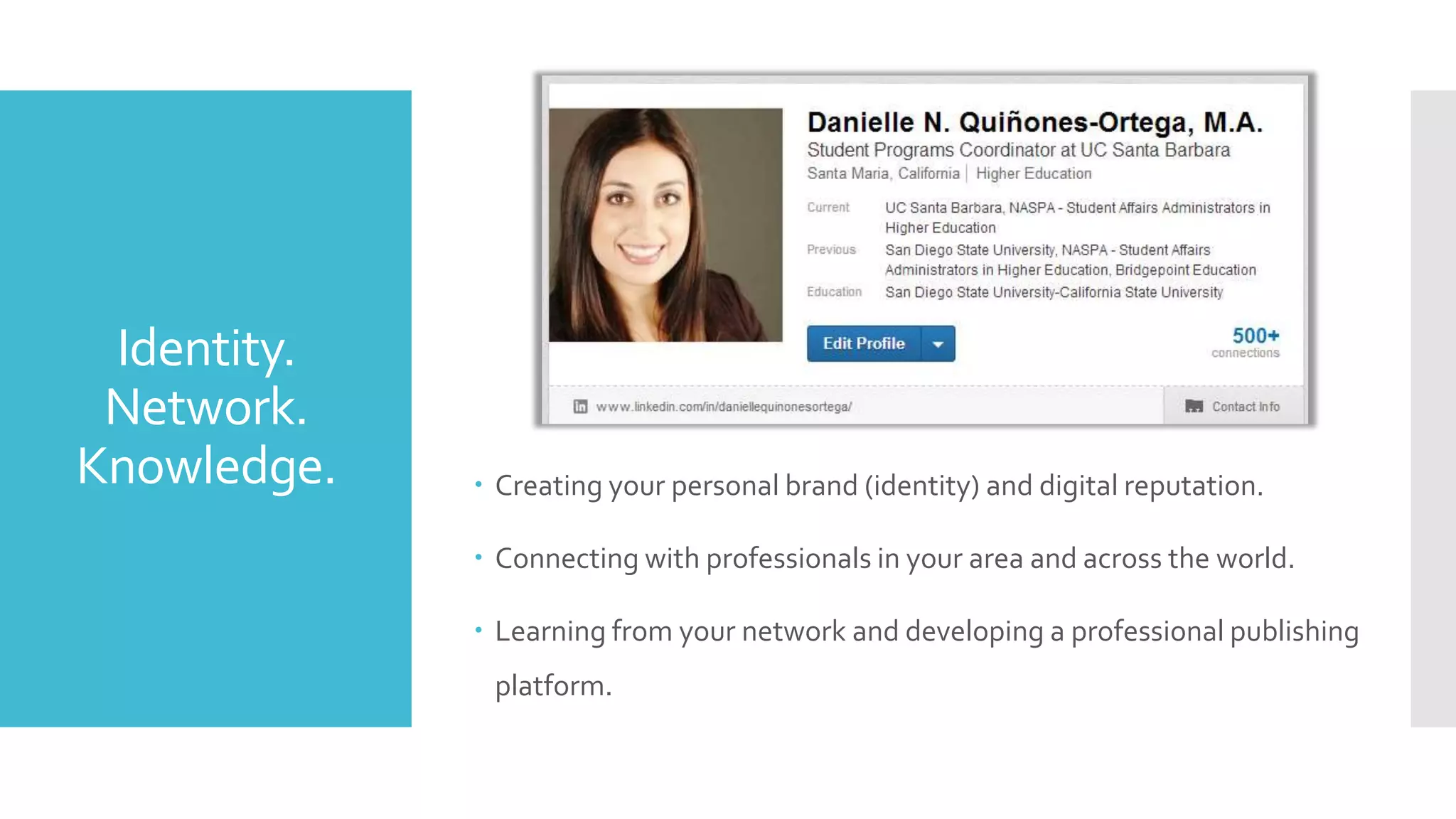 Identity.
Network.
Knowledge.

 Creating your personal brand (identity) and digital reputation.
 Connecting with professionals in your area and across the world.
 Learning from your network and developing a professional publishing
platform.

 