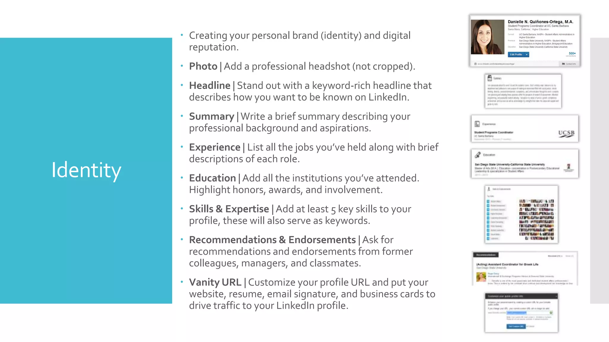  Creating your personal brand (identity) and digital
reputation.

 Photo | Add a professional headshot (not cropped).
 Headline | Stand out with a keyword-rich headline that
describes how you want to be known on LinkedIn.
 Summary | Write a brief summary describing your
professional background and aspirations.

Identity

 Experience | List all the jobs you’ve held along with brief
descriptions of each role.
 Education | Add all the institutions you’ve attended.
Highlight honors, awards, and involvement.
 Skills & Expertise | Add at least 5 key skills to your profile,
these will also serve as keywords.
 Recommendations & Endorsements | Ask for
recommendations and endorsements from former
colleagues, managers, and classmates.
 Vanity URL | Customize your profile URL and put your
website, resume, email signature, and business cards to
drive traffic to your LinkedIn profile.

 