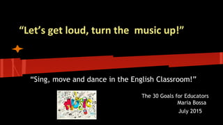 “Let’s get loud, turn the music up!”
“Sing, move and dance in the English Classroom!”
The 30 Goals for Educators
Maria Bossa
July 2015
 