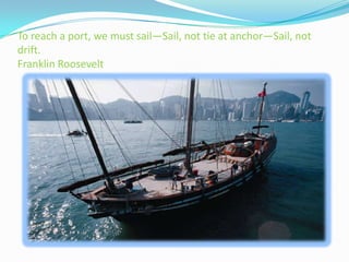 To reach a port, we must sail—Sail, not tie at anchor—Sail, not
drift.
Franklin Roosevelt
 