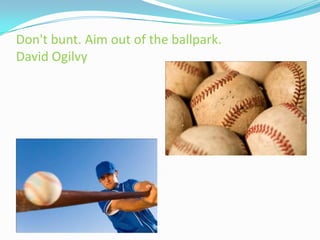 Don't bunt. Aim out of the ballpark.
David Ogilvy
 