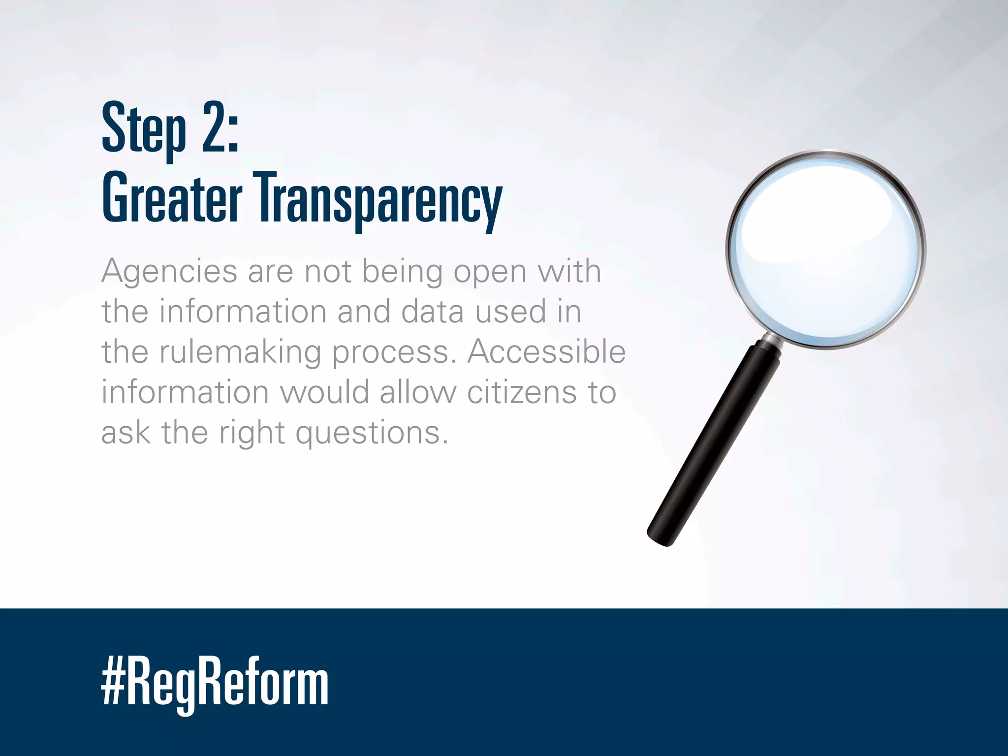 #RegReform
Step 2:
GreaterTransparency
Agencies are not being open with
the information and data used in
the rulemaking process. Accessible
information would allow citizens to
ask the right questions.
 