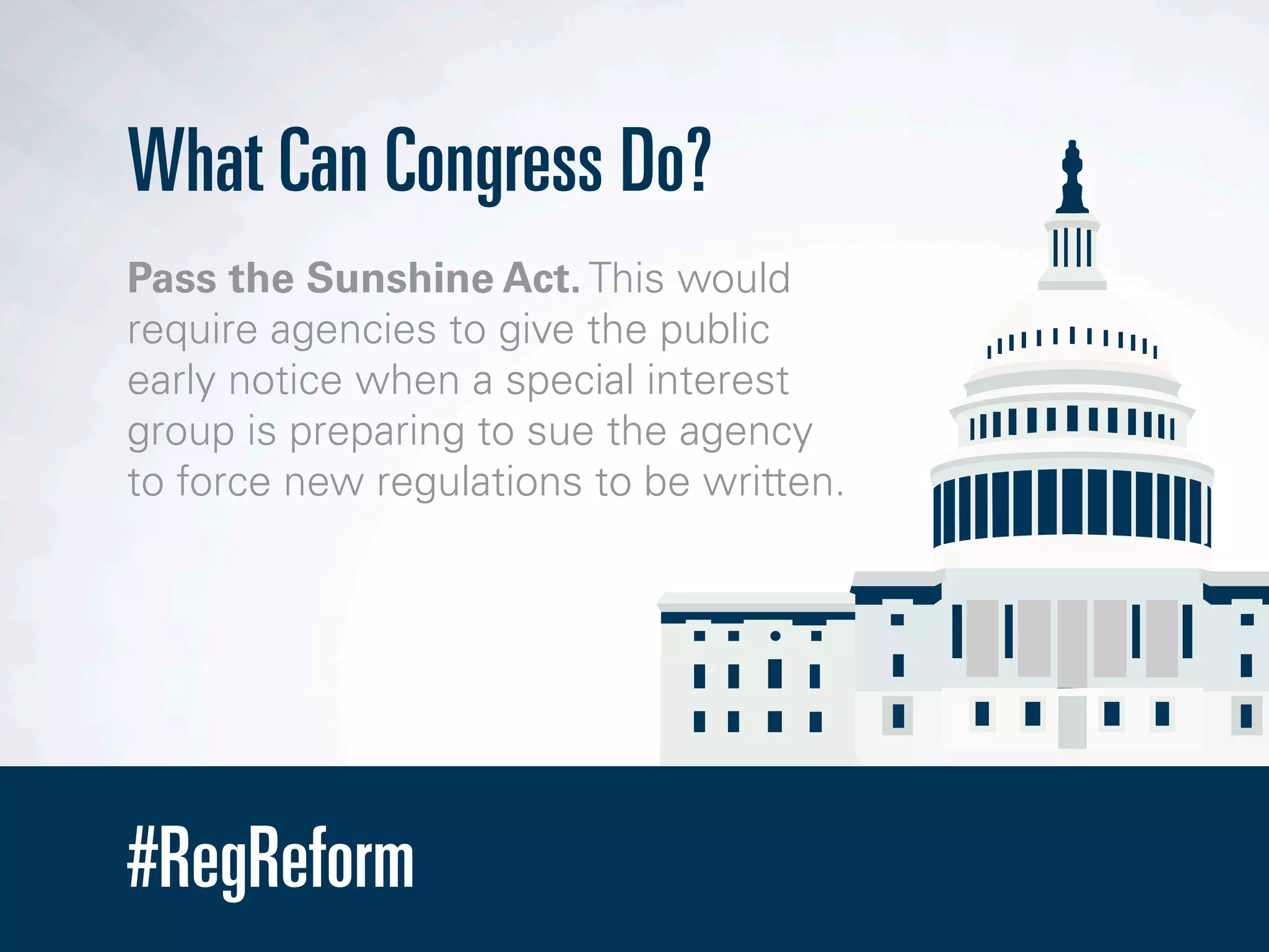 #RegReform
What Can Congress Do?
Pass the Sunshine Act. This would
require agencies to give the public
early notice when a special interest
group is preparing to sue the agency
to force new regulations to be written.
 