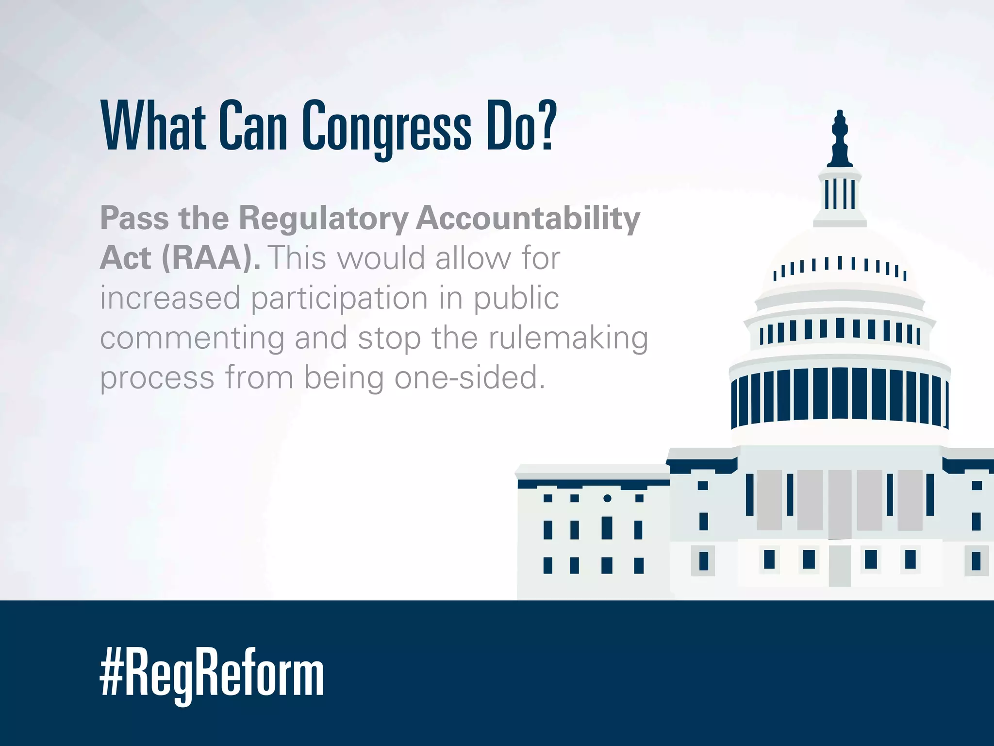 #RegReform
What Can Congress Do?
Pass the Regulatory Accountability
Act (RAA). This would allow for
increased participation in public
commenting and stop the rulemaking
process from being one-sided.
 