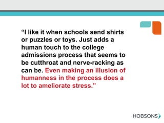 “I like it when schools send shirts
or puzzles or toys. Just adds a
human touch to the college
admissions process that seems to
be cutthroat and nerve-racking as
can be. Even making an illusion of
humanness in the process does a
lot to ameliorate stress.”
 