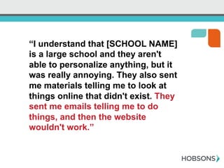“I understand that [SCHOOL NAME]
is a large school and they aren't
able to personalize anything, but it
was really annoying. They also sent
me materials telling me to look at
things online that didn't exist. They
sent me emails telling me to do
things, and then the website
wouldn't work.”
 