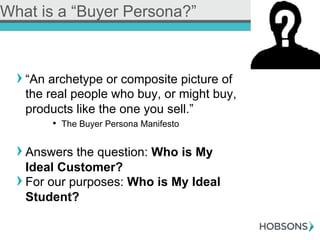! “An archetype or composite picture of
the real people who buy, or might buy,
products like the one you sell.”
•  The Buyer Persona Manifesto
! Answers the question: Who is My
Ideal Customer?
! For our purposes: Who is My Ideal
Student?
What is a “Buyer Persona?”
 