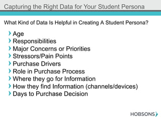 ! Age
! Responsibilities
! Major Concerns or Priorities
! Stressors/Pain Points
! Purchase Drivers
! Role in Purchase Process
! Where they go for Information
! How they find Information (channels/devices)
! Days to Purchase Decision
What Kind of Data Is Helpful in Creating A Student Persona?
Capturing the Right Data for Your Student Persona
 