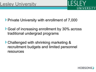 ! Private University with enrollment of 7,000
! Goal of increasing enrollment by 30% across
traditional undergrad programs
! Challenged with shrinking marketing &
recruitment budgets and limited personnel
resources
Lesley University
 