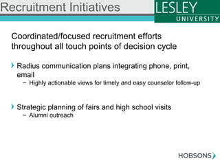 Coordinated/focused recruitment efforts
throughout all touch points of decision cycle
! Radius communication plans integrating phone, print,
email
-  Highly actionable views for timely and easy counselor follow-up
! Strategic planning of fairs and high school visits
-  Alumni outreach
Recruitment Initiatives
 