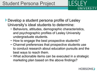 ! Develop a student persona profile of Lesley
University’s ideal students to determine:
- Behaviors, attitudes, demographic characteristics,
and psychographic profiles of Lesley University
undergraduate students.
- How to engage the best prospective students?
- Channel preferences that prospective students use
to conduct research about education pursuits and the
best ways to reach them.
- What actionable items can be executed in a strategic
marketing plan based on the above findings?
Student Persona Project
 