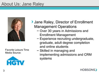 3
About Us: Jane Raley
! Jane Raley, Director of Enrollment
Management Operations
- Over 30 years in Admissions and
Enrollment Management
- Experience recruiting undergraduate,
graduate, adult degree completion
and online students
- Skilled in managing and
implementing admissions and CRM
systems
Favorite Leisure Time
Media Source:
 