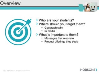 30 | © 2013 Hobsons. All rights reserved worldwide.
! Who are your students?
! Where should you target them?
•  Geographically
•  In media
! What is important to them?
•  Messages that resonate
•  Product offerings they seek
Overview
 