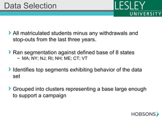 ! All matriculated students minus any withdrawals and
stop-outs from the last three years.
! Ran segmentation against defined base of 8 states
-  MA; NY; NJ; RI; NH; ME; CT; VT
! Identifies top segments exhibiting behavior of the data
set
! Grouped into clusters representing a base large enough
to support a campaign
Data Selection
 