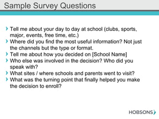 ! Tell me about your day to day at school (clubs, sports,
major, events, free time, etc.)
! Where did you find the most useful information? Not just
the channels but the type or format.
! Tell me about how you decided on [School Name]
! Who else was involved in the decision? Who did you
speak with?
! What sites / where schools and parents went to visit?
! What was the turning point that finally helped you make
the decision to enroll?
Sample Survey Questions
 