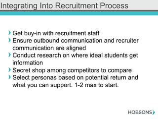 ! Get buy-in with recruitment staff
! Ensure outbound communication and recruiter
communication are aligned
! Conduct research on where ideal students get
information
! Secret shop among competitors to compare
! Select personas based on potential return and
what you can support. 1-2 max to start.
Integrating Into Recruitment Process
 