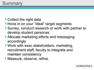 ! Collect the right data
! Hone in on your “ideal” target segments
! Survey, conduct research or work with partner to
develop student personas
! Allocate marketing efforts and messaging
accordingly
! Work with exec stakeholders, marketing,
recruitment staff, faculty to integrate and
maintain consistency
! Measure, observe, refine.
Summary
 