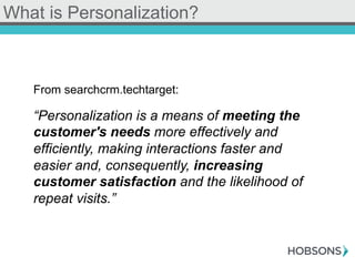 What is Personalization?
From searchcrm.techtarget:
“Personalization is a means of meeting the
customer's needs more effectively and
efficiently, making interactions faster and
easier and, consequently, increasing
customer satisfaction and the likelihood of
repeat visits.”
 