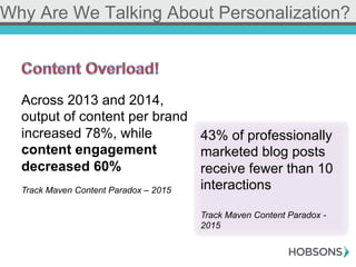 Why Are We Talking About Personalization?
Across 2013 and 2014,
output of content per brand
increased 78%, while
content engagement
decreased 60%
Track Maven Content Paradox – 2015
43% of professionally
marketed blog posts
receive fewer than 10
interactions
Track Maven Content Paradox -
2015
 