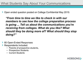! Open ended question posted on College Confidential May 2015:
! 80 Open-Ended Responses
! Respondents Included:
-  Parents of prospective students,
-  Prospective Students
-  Current Students
What Students Say About Your Communications
“From time to time we like to check in with our
members to see how the college preparation process
is going ... Tell us about the communications you're
receiving from colleges. What do you like? What
should they be doing more of? What should they stop
doing?”
 