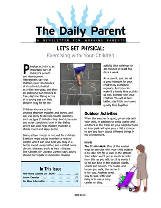 TheDailyParent
                            A           NEWSLETTER                                                   FOR           WORKING           PARENTS


                                                                    LEt’s gEt phYsiCaL:
                                                Exercising with Your Children


p      hysical activity is an                                                                                                     activity (like walking) for
       important part of                                                                                                          30 minutes at least five
       children’s growth                                                                                                          days a week.
and development.
                                                                                                                                  As a parent, you can set
Researchers say that
                                                                                                                                  a good example for your
toddlers need 30 minutes
                                                                                                                                  children by exercising
of structured physical
                                                                                                                                  regularly. And you can
activities everyday, and then
                                                                                                                                  make it a family time activity
an additional 60 minutes of
                                                                                                                                  as well. Exercise with your
free playtime. Being active
                                                                                                                                  children! You will all feel
at a young age can help
                                                                                                                                  better, stay fitter, and spend
children stay fit for life!
                                                                                                                                  quality time together.
Children who are active
develop stronger muscles and bones, and
are less likely to develop health problems
                                                                                                                  Outdoor Activities
such as type 2 diabetes, high blood pressure,                                                                     When the weather is good, go outside with
and other conditions later in life. Being                                                                         your child. In addition to being active and
active can also help children maintain a                                                                          outdoors in the fresh air, your neighborhood
stable mood and sleep better.                                                                                     or local park will give your child a chance
                                                                                                                  to see and learn about different things in
Being active though is not just for children!                                                                     the environment.
Exercise helps adults maintain a healthy
weight, and it can also help you stay in a                                                                        infants
better mood, sleep better, and combat some                                                                        TheStroller-Walk: One of the easiest
chronic diseases, such as heart disease.                                                                          ways to exercise with your child outside
The Centers for Disease Control says adults                                                                       is to take him for a walk in the stroller.
should participate in moderate physical                                                                           Your infant won’t get as much activity
                                                                                                                  from this as you will, but it is worth it
                                                                                                                  so he can take in the outdoor sights,
                                                                                                                  smells and sounds. The faster and
                                  in this issue                                                                   longer you walk, the better it
HowManyCaloriesDoIBurn?  .  .  .  .  .  .  .  .  .  .  .  .  .  .  .  .  . 2                                is for you. Another great
IndoorExercise .  .  .  .  .  .  .  .  .  .  .  .  .  .  .  .  .  .  .  .  .  .  .  .  .  .  .  .  .  .  . 2
                                                                                                                  way to walk with your
                                                                                                                  baby is to use a baby
ForMoreInformation  .  .  .  .  .  .  .  .  .  .  .  .  .  .  .  .  .  .  .  .  .  .  .  .  .  . 3
                                                                                                                  carrier or sling.



                                                                                                        issuE no. 60
 
