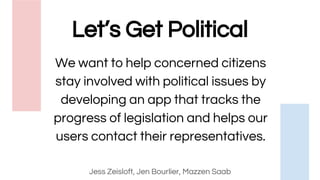 Let’s Get Political
Jess Zeisloft, Jen Bourlier, Mazzen Saab
We want to help concerned citizens
stay involved with political issues by
developing an app that tracks the
progress of legislation and helps our
users contact their representatives.
 