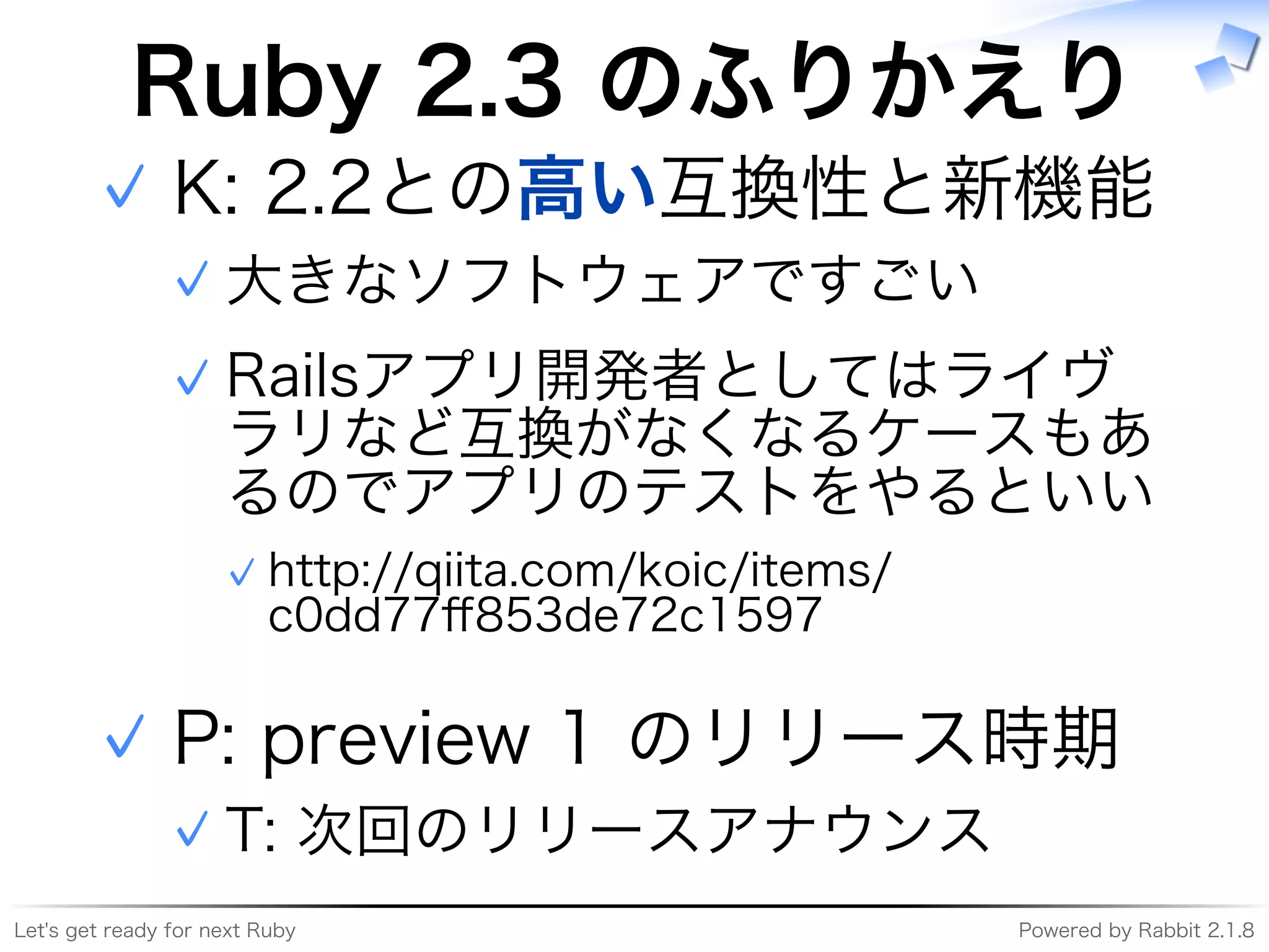 Let's�get�ready�for�next�Ruby Powered�by�Rabbit�2.1.8
Ruby�2.3�のふりかえり
K:�2.2との⾼い互換性と新機能
大きなソフトウェアですごい✓
Railsアプリ開発者としてはライヴ
ラリなど互換がなくなるケースもあ
るのでアプリのテストをやるといい
http://qiita.com/koic/items/
c0dd77ﬀ853de72c1597
✓
✓
✓
P:�preview�1�のリリース時期
T:�次回のリリースアナウンス✓
✓
 