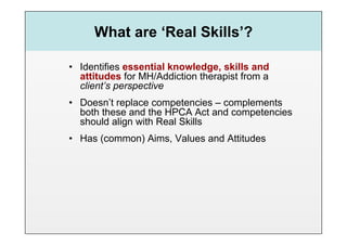 What are ‘Real Skills’?

•  Identifies essential knowledge, skills and
   attitudes for MH/Addiction therapist from a
   client’s perspective
•  Doesn’t replace competencies – complements
   both these and the HPCA Act and competencies
   should align with Real Skills
•  Has (common) Aims, Values and Attitudes
 