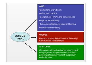 AIMS
           • Understand shared work
           • Affirm best practice
           • Complement HPCAA and competencies
           • Improve transferability
           • Enhance workforce development training
           • Increase accountability


           VALUES
LETS GET
  REAL     Respect/ Human Rights/ Service/ Recovery/
           Communities/ Relationships

           ATTITUDES
           Compassionate and caring/ genuine/ honest/
           non-judgemental/ open-minded/ optimistic/
           patient/ professional/ resilient/ supportive/
           understanding
 