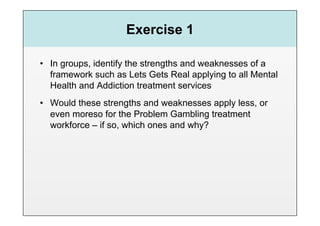 Exercise 1

•  In groups, identify the strengths and weaknesses of a
   framework such as Lets Gets Real applying to all Mental
   Health and Addiction treatment services
•  Would these strengths and weaknesses apply less, or
   even moreso for the Problem Gambling treatment
   workforce – if so, which ones and why?
 