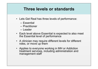 Three levels or standards

•  Lets Get Real has three levels of performance:
    –  Essential
    –  Practitioner
    –  Leader
•  Each level above Essential is expected to also meet
   the Essential level of performance
•  A clinician may require different levels for different
   roles, or move up them
•  Applies to everyone working in MH or Addiction
   treatment services, including administration and
   management staff
 