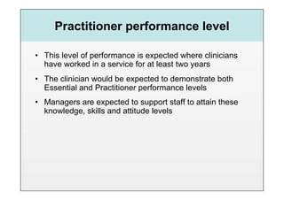 Practitioner performance level

•  This level of performance is expected where clinicians
   have worked in a service for at least two years
•  The clinician would be expected to demonstrate both
   Essential and Practitioner performance levels
•  Managers are expected to support staff to attain these
   knowledge, skills and attitude levels
 