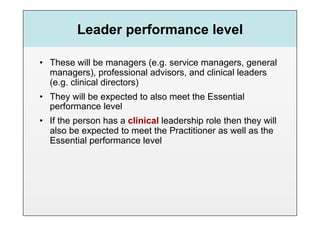 Leader performance level

•  These will be managers (e.g. service managers, general
   managers), professional advisors, and clinical leaders
   (e.g. clinical directors)
•  They will be expected to also meet the Essential
   performance level
•  If the person has a clinical leadership role then they will
   also be expected to meet the Practitioner as well as the
   Essential performance level
 