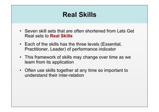 Real Skills

•  Seven skill sets that are often shortened from Lets Get
   Real sets to Real Skills
•  Each of the skills has the three levels (Essential,
   Practitioner, Leader) of performance indicator
•  This framework of skills may change over time as we
   learn from its application
•  Often use skills together at any time so important to
   understand their inter-relation
 
