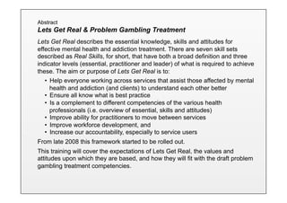 Abstract
Lets Get Real & Problem Gambling Treatment
Lets Get Real describes the essential knowledge, skills and attitudes for
effective mental health and addiction treatment. There are seven skill sets
described as Real Skills, for short, that have both a broad definition and three
indicator levels (essential, practitioner and leader) of what is required to achieve
these. The aim or purpose of Lets Get Real is to:
   •  Help everyone working across services that assist those affected by mental
      health and addiction (and clients) to understand each other better
   •  Ensure all know what is best practice
   •  Is a complement to different competencies of the various health
      professionals (i.e. overview of essential, skills and attitudes)
   •  Improve ability for practitioners to move between services
   •  Improve workforce development, and
   •  Increase our accountability, especially to service users
From late 2008 this framework started to be rolled out.
This training will cover the expectations of Lets Get Real, the values and
attitudes upon which they are based, and how they will fit with the draft problem
gambling treatment competencies.
 